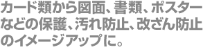 カード類から図面、書類、ポスターなどの保護、汚れ防止、改ざん防止のイメージアップに。